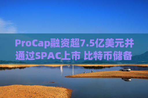 ProCap融资超7.5亿美元并通过SPAC上市 比特币储备热潮渐显泡沫化