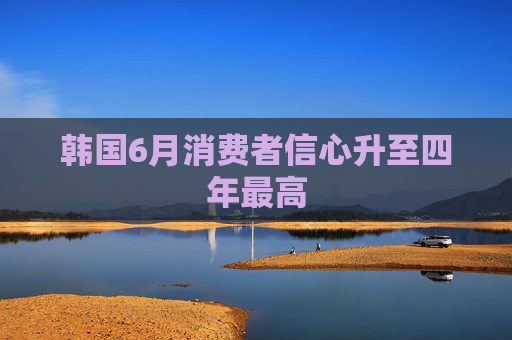 韩国6月消费者信心升至四年最高