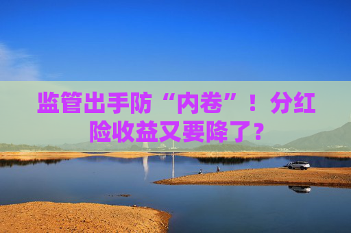 监管出手防“内卷”！分红险收益又要降了？