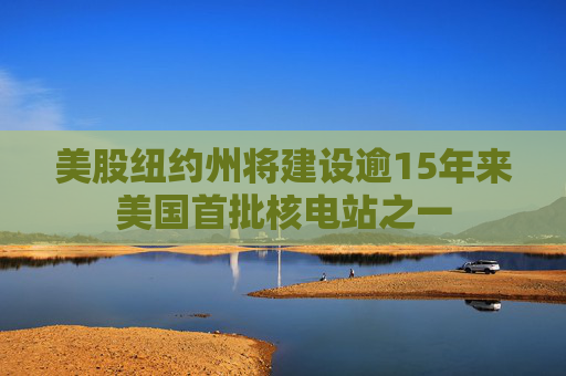 美股纽约州将建设逾15年来美国首批核电站之一