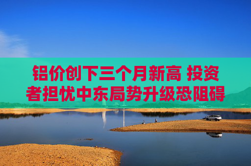 铝价创下三个月新高 投资者担忧中东局势升级恐阻碍供应