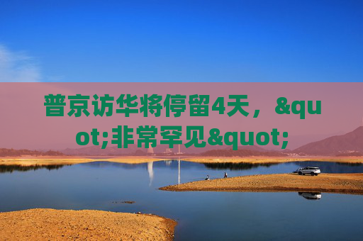 普京访华将停留4天，"非常罕见"