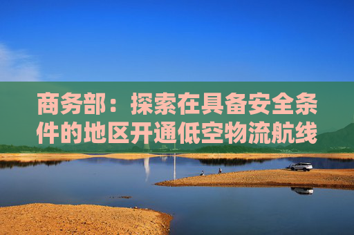 商务部：探索在具备安全条件的地区开通低空物流航线、开发低空旅游项目 拓展低空消费场景