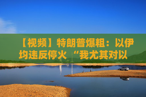 【视频】特朗普爆粗：以伊均违反停火 “我尤其对以色列不满”