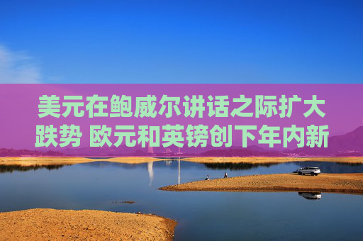 美元在鲍威尔讲话之际扩大跌势 欧元和英镑创下年内新高