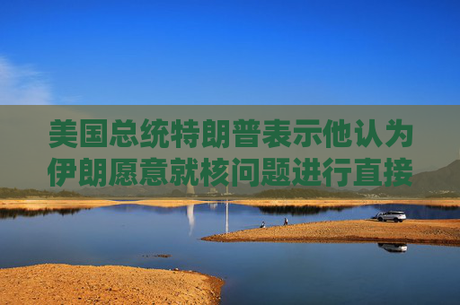 美国总统特朗普表示他认为伊朗愿意就核问题进行直接谈判