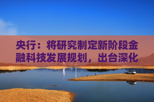 央行：将研究制定新阶段金融科技发展规划，出台深化运用金融科技推动金融数字化智能化转型的政策文件