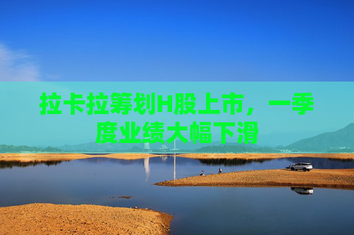 拉卡拉筹划H股上市，一季度业绩大幅下滑