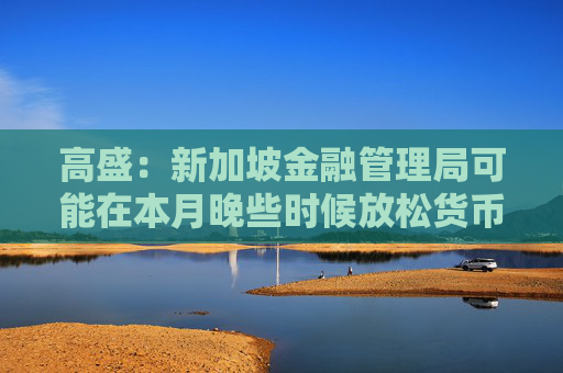 高盛：新加坡金融管理局可能在本月晚些时候放松货币政策  第1张
