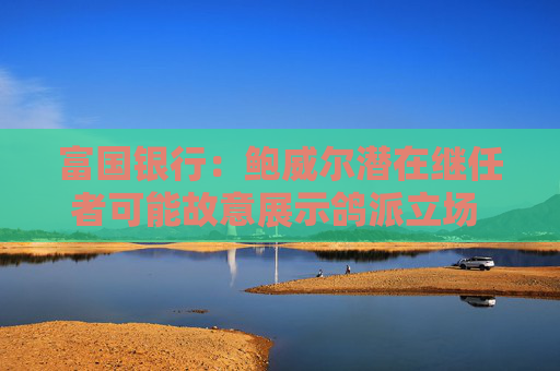 富国银行：鲍威尔潜在继任者可能故意展示鸽派立场 以提高被选中的几率