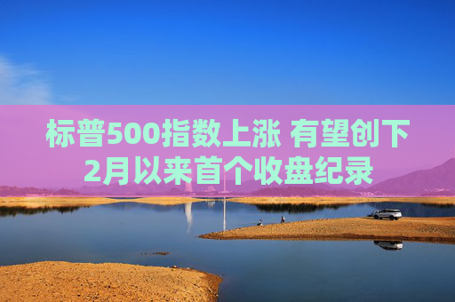 标普500指数上涨 有望创下2月以来首个收盘纪录