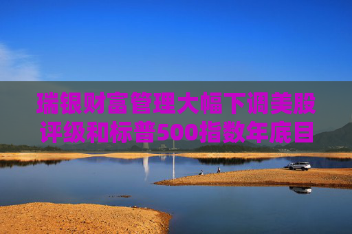 瑞银财富管理大幅下调美股评级和标普500指数年底目标 担忧关税战冲击