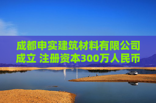 成都申实建筑材料有限公司成立 注册资本300万人民币
