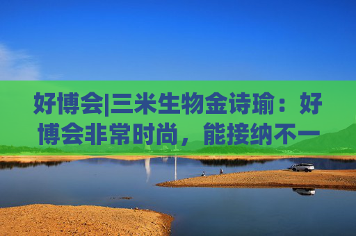 好博会|三米生物金诗瑜：好博会非常时尚，能接纳不一样的人群