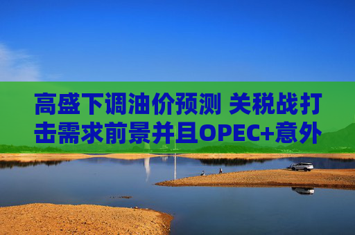 高盛下调油价预测 关税战打击需求前景并且OPEC+意外大幅增产  第1张