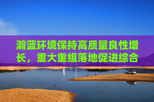 瀚蓝环境保持高质量良性增长，重大重组落地促进综合实力大幅提升