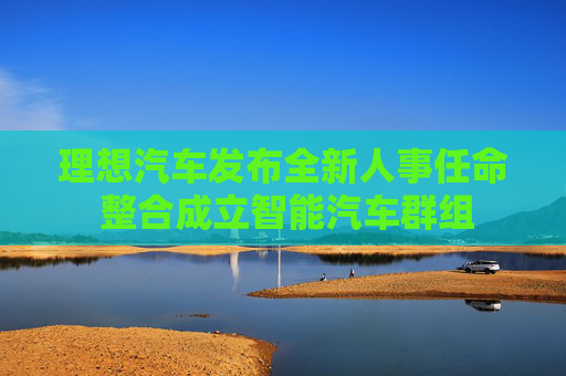 理想汽车发布全新人事任命 整合成立智能汽车群组