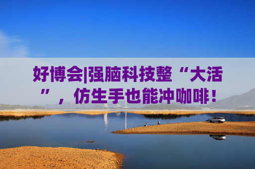 好博会|强脑科技整“大活”，仿生手也能冲咖啡！