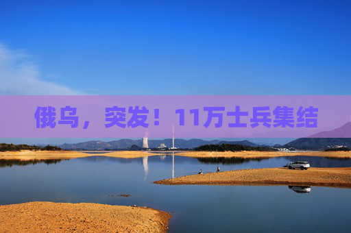 俄乌，突发！11万士兵集结