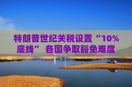特朗普世纪关税设置“10%底线” 各国争取豁免难度升级  第1张