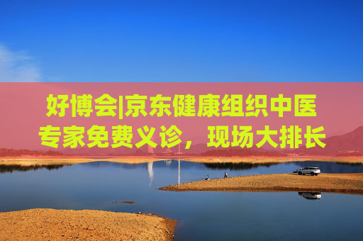 好博会|京东健康组织中医专家免费义诊，现场大排长龙