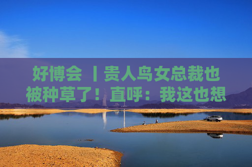 好博会 丨贵人鸟女总裁也被种草了！直呼：我这也想吃，那也想尝