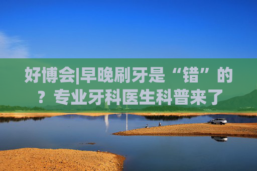 好博会|早晚刷牙是“错”的？专业牙科医生科普来了
