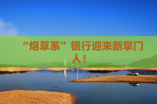 “烟草系”银行迎来新掌门人！