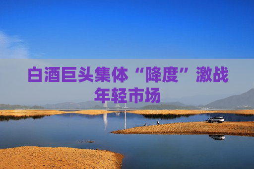 白酒巨头集体“降度”激战年轻市场