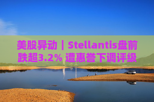 美股异动｜Stellantis盘前跌超3.2% 遭惠誉下调评级至BBB  第1张