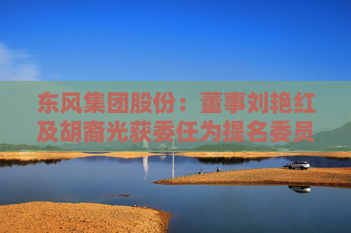 东风集团股份：董事刘艳红及胡裔光获委任为提名委员会成员
