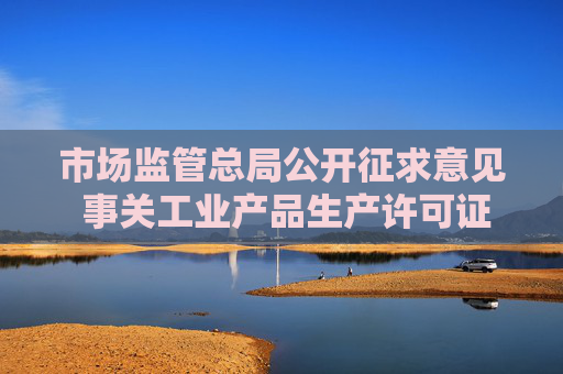 市场监管总局公开征求意见 事关工业产品生产许可证管理