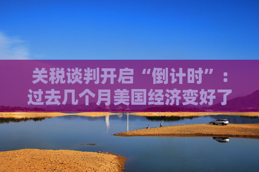关税谈判开启“倒计时”：过去几个月美国经济变好了吗？