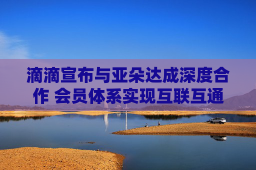 滴滴宣布与亚朵达成深度合作 会员体系实现互联互通