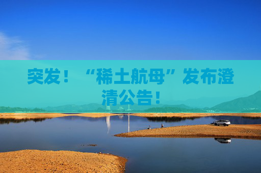 突发！“稀土航母”发布澄清公告！
