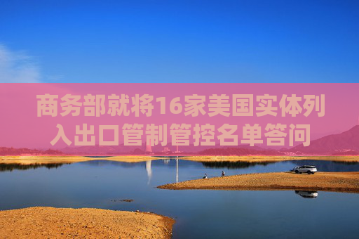 商务部就将16家美国实体列入出口管制管控名单答问