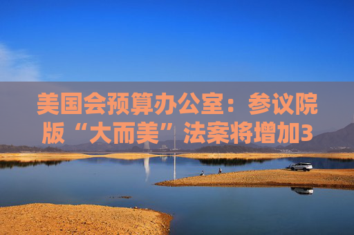 美国会预算办公室：参议院版“大而美”法案将增加3.3万亿美元债务