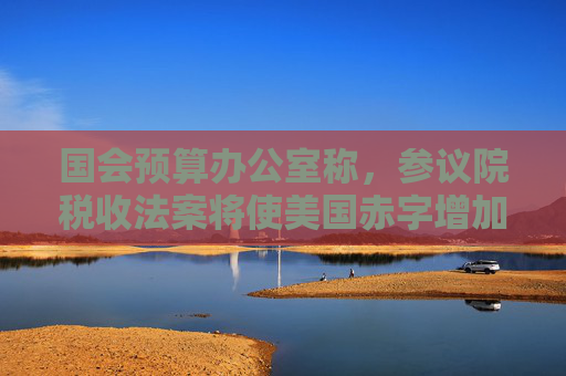 国会预算办公室称，参议院税收法案将使美国赤字增加3.3万亿美元