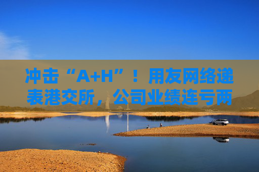 冲击“A+H”！用友网络递表港交所，公司业绩连亏两年
