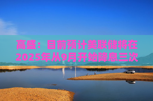 高盛：目前预计美联储将在2025年从9月开始降息三次