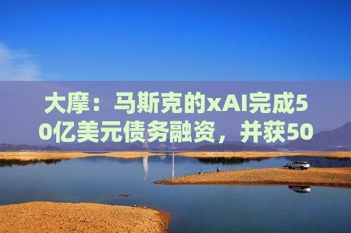 大摩：马斯克的xAI完成50亿美元债务融资，并获50亿美元战略股权投资