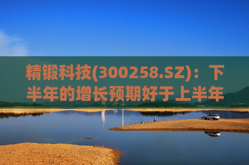 精锻科技(300258.SZ)：下半年的增长预期好于上半年