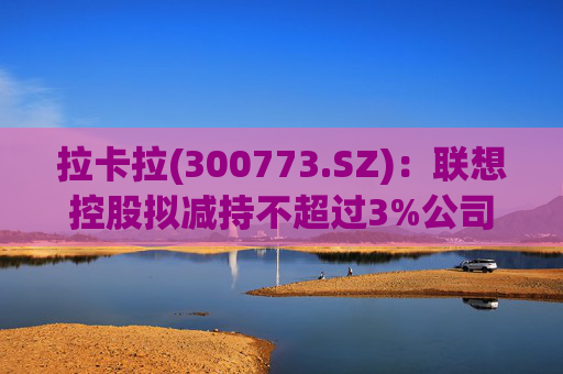 拉卡拉(300773.SZ)：联想控股拟减持不超过3%公司股份