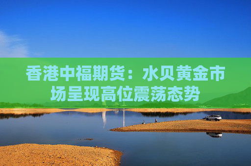 香港中福期货：水贝黄金市场呈现高位震荡态势  第1张