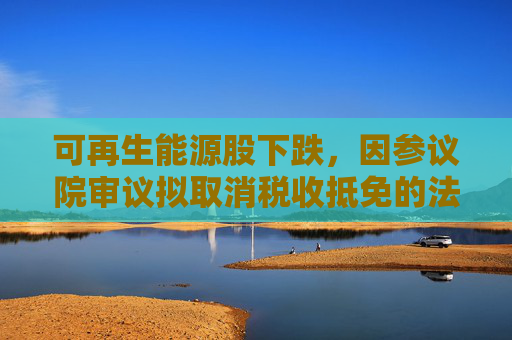 可再生能源股下跌，因参议院审议拟取消税收抵免的法案