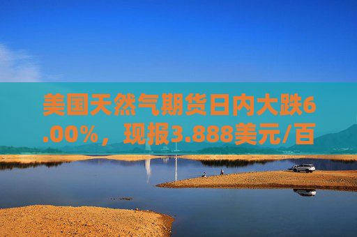 美国天然气期货日内大跌6.00%，现报3.888美元/百万英热