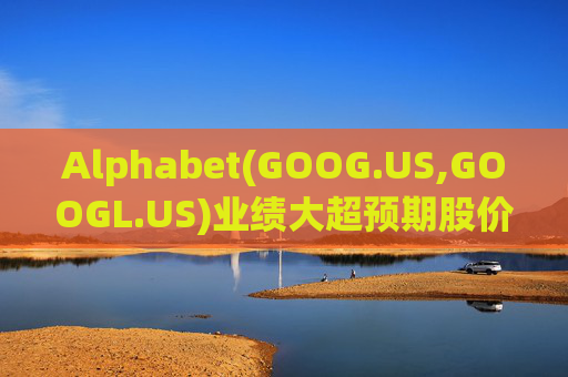 Alphabet(GOOG.US,GOOGL.US)业绩大超预期股价触及历史新高 分析师一致看好其AI与云业务