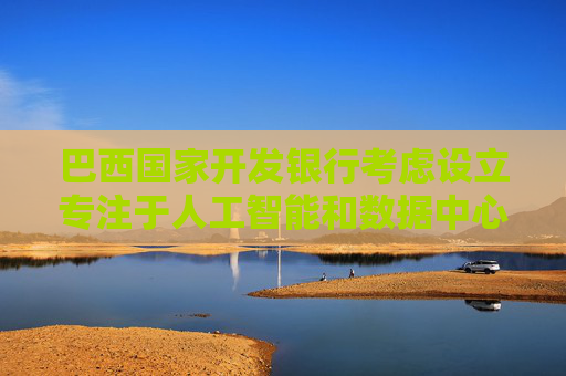 巴西国家开发银行考虑设立专注于人工智能和数据中心的投资基金
