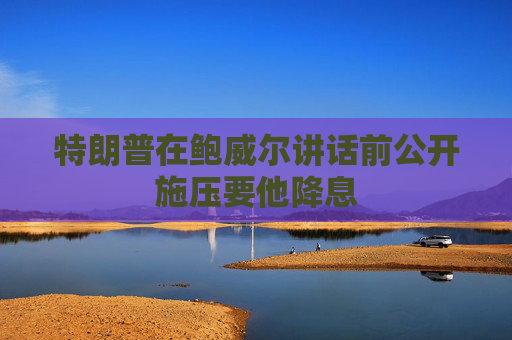 特朗普在鲍威尔讲话前公开施压要他降息