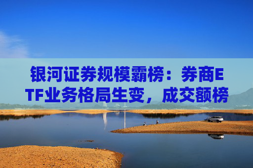 银河证券规模霸榜：券商ETF业务格局生变，成交额榜首易主